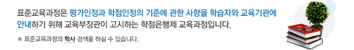 표준교육과정은 평가인정과 학점인정의 기준에 관한 사항을 학습자와 교육기관에 안내하기 위해 교육부장관이 고시하는 학점은행제 교육과정입니다. 표준교육과정의 학사 검색을 하실 수 있습니다.